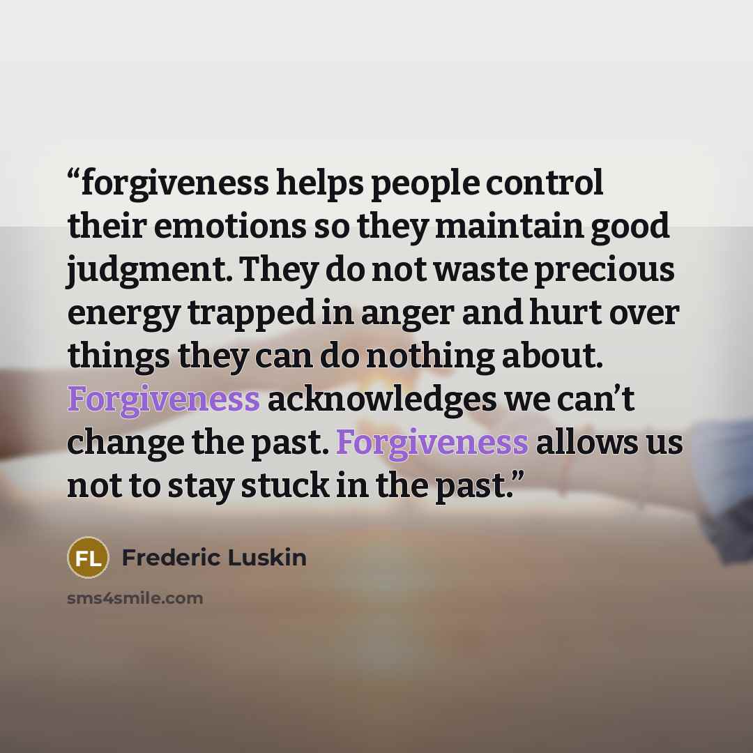 “forgiveness helps people control their emotions so they maintain good judgment. They do not waste precious energy trapped in anger and hurt over things they can do nothing about. Forgiveness acknowledges we can’t change the past. Forgiveness allows us not to stay stuck in the past.” quote by Frederic Luskin