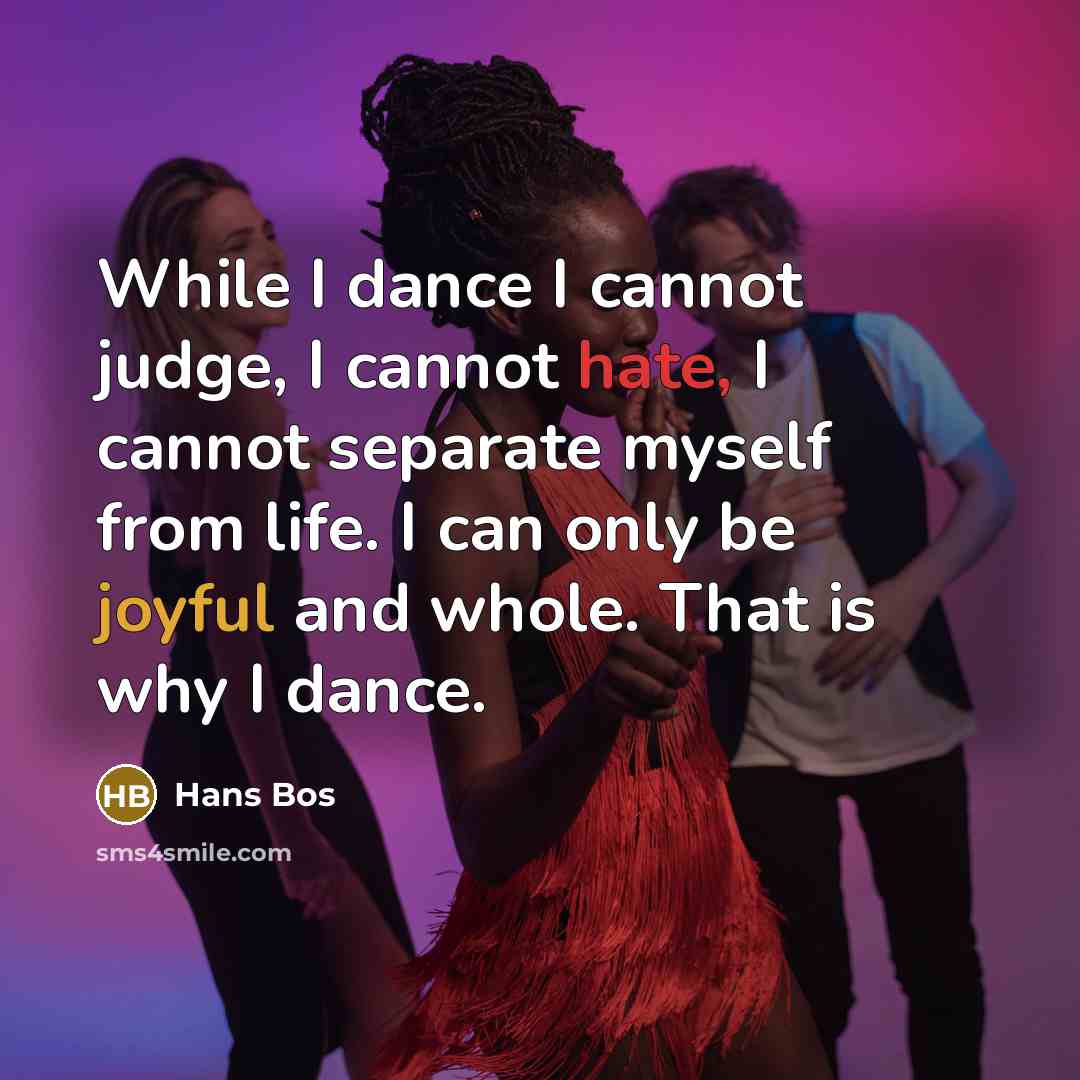 “While I dance I cannot judge, I cannot hate, I cannot separate myself from life. I can only be joyful and whole. That is why I dance.” quote by Hans Bos