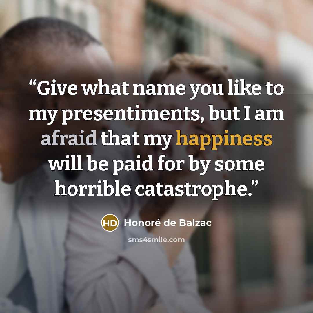 “Give what name you like to my presentiments, but I am afraid that my happiness will be paid for by some horrible catastrophe.” quote by Honoré de Balzac