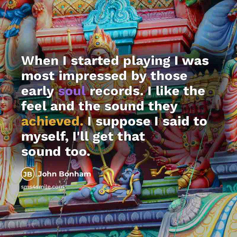 “When I started playing I was most impressed by those early soul records. I like the feel and the sound they achieved. I suppose I said to myself, I'll get that sound too.” quote by John Bonham