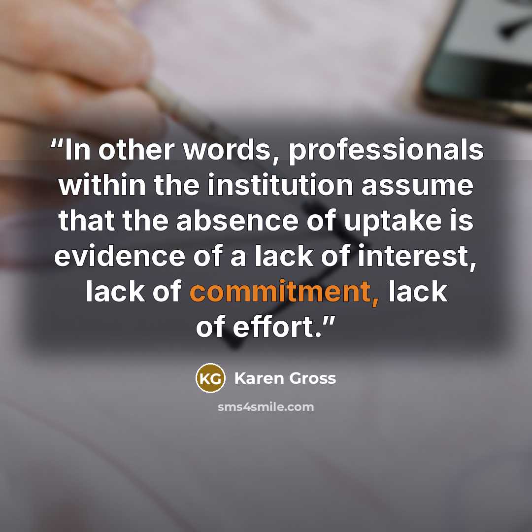“In other words, professionals within the institution assume that the absence of uptake is evidence of a lack of interest, lack of commitment, lack of effort.” quote by Karen Gross