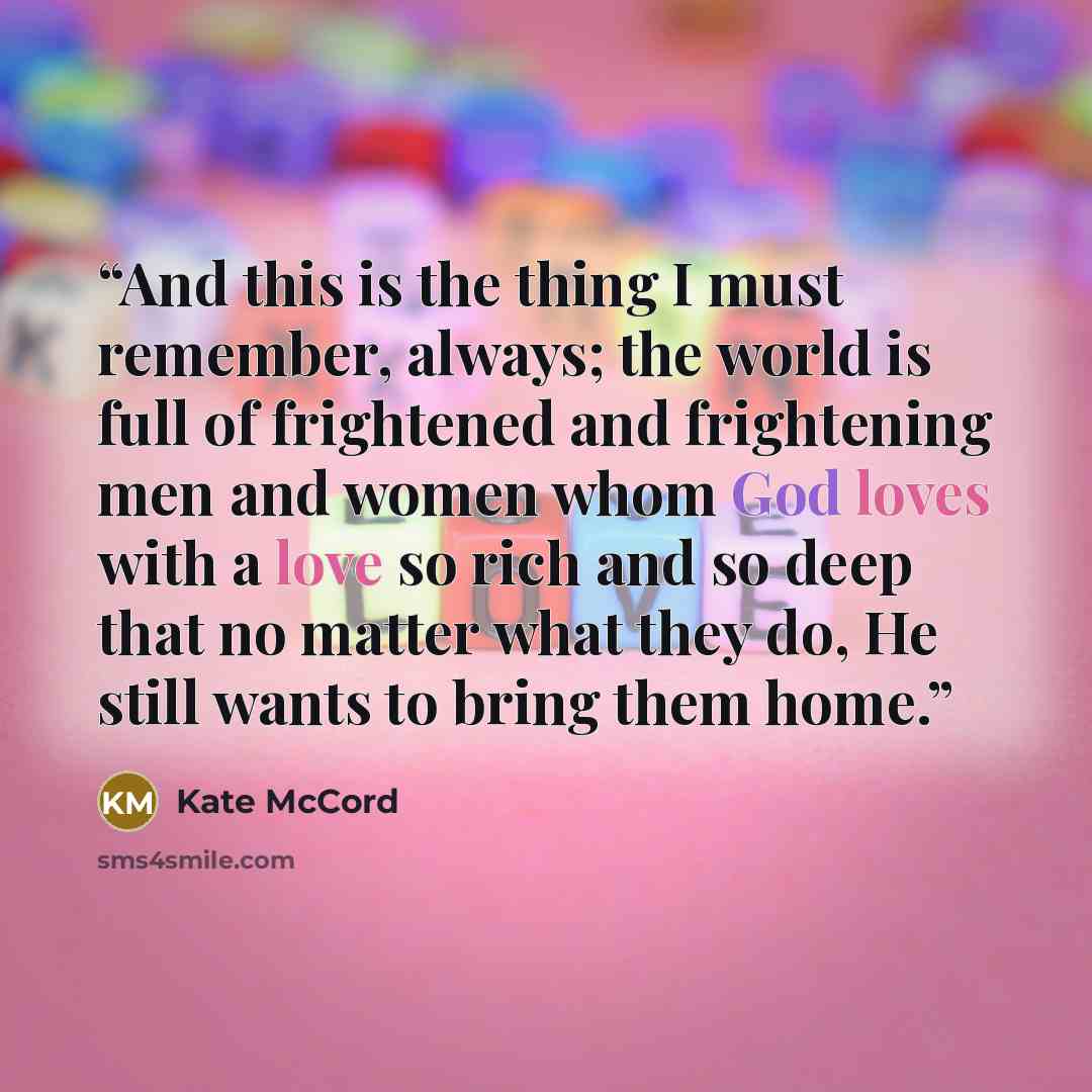 “And this is the thing I must remember, always; the world is full of frightened and frightening men and women whom God loves with a love so rich and so deep that no matter what they do, He still wants to bring them home.” quote by Kate McCord