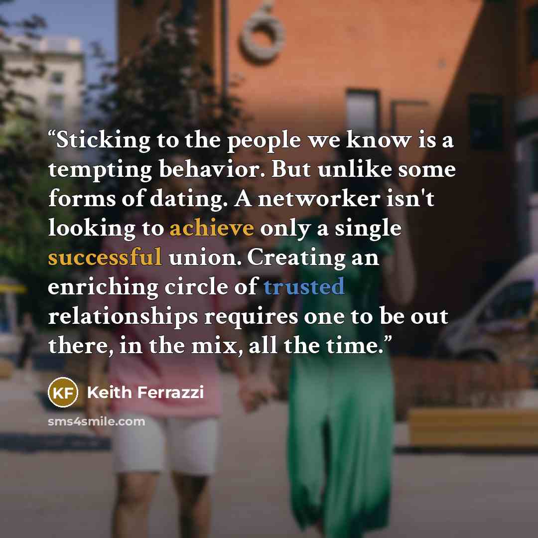 “Sticking to the people we know is a tempting behavior. But unlike some forms of dating. A networker isn't looking to achieve only a single successful union. Creating an enriching circle of trusted relationships requires one to be out there, in the mix, all the time.” quote by Keith Ferrazzi