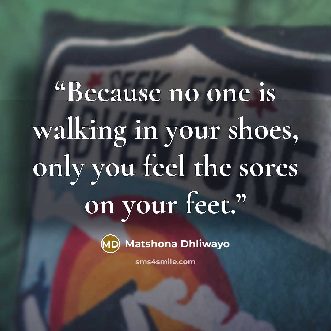 “Because no one is walking in your shoes, only you feel the sores on your feet.” quote by Matshona Dhliwayo