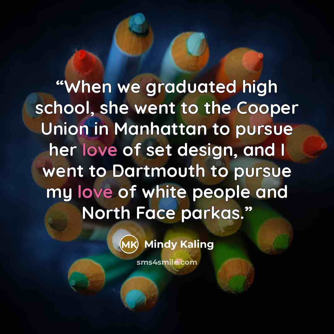 “When we graduated high school, she went to the Cooper Union in Manhattan to pursue her love of set design, and I went to Dartmouth to pursue my love of white people and North Face parkas.” quote by Mindy Kaling