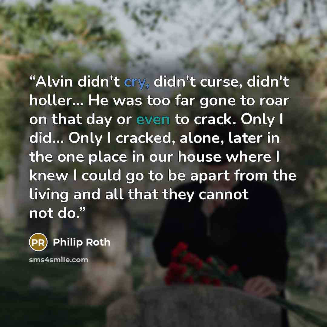 “Alvin didn't cry, didn't curse, didn't holler… He was too far gone to roar on that day or even to crack. Only I did… Only I cracked, alone, later in the one place in our house where I knew I could go to be apart from the living and all that they cannot not do.” quote by Philip Roth