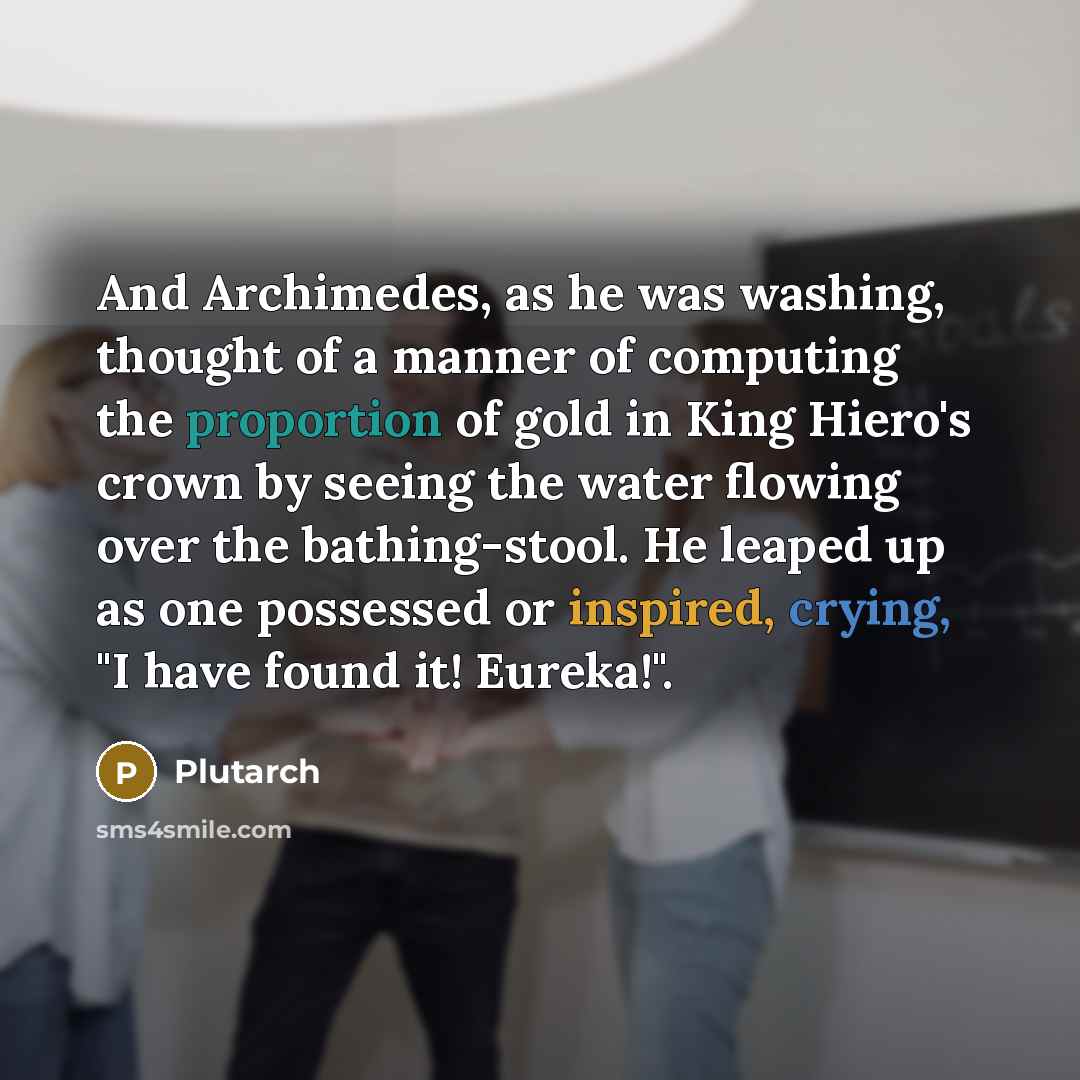 “And Archimedes, as he was washing, thought of a manner of computing the proportion of gold in King Hiero's crown by seeing the water flowing over the bathing-stool. He leaped up as one possessed or inspired, crying, "I have found it! Eureka!".” quote by Plutarch