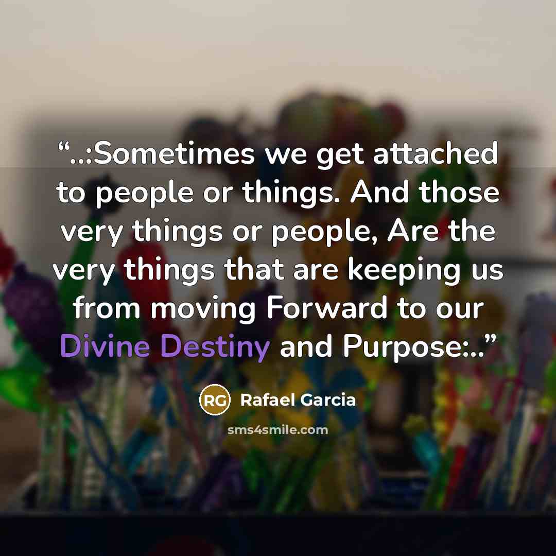 “..:Sometimes we get attached to people or things. And those very things or people, Are the very things that are keeping us from moving Forward to our Divine Destiny and Purpose:..” quote by Rafael Garcia