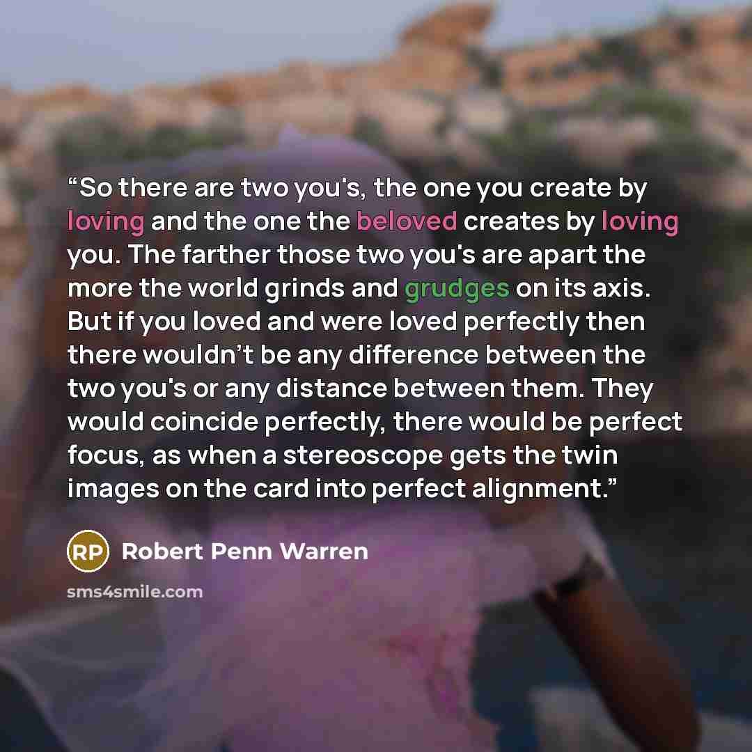 “So there are two you's, the one you create by loving and the one the beloved creates by loving you. The farther those two you's are apart the more the world grinds and grudges on its axis. But if you loved and were loved perfectly then there wouldn't be any difference between the two you's or any…” quote by Robert Penn Warren