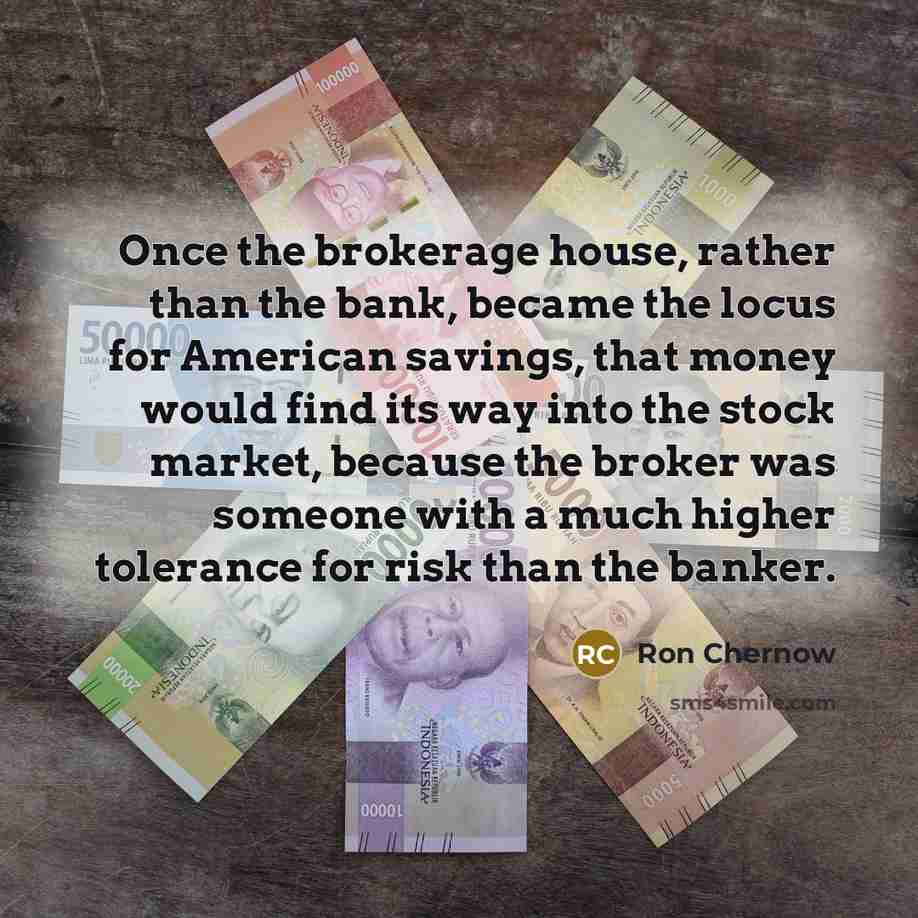 “Once the brokerage house, rather than the bank, became the locus for American savings, that money would find its way into the stock market, because the broker was someone with a much higher tolerance for risk than the banker.” quote by Ron Chernow