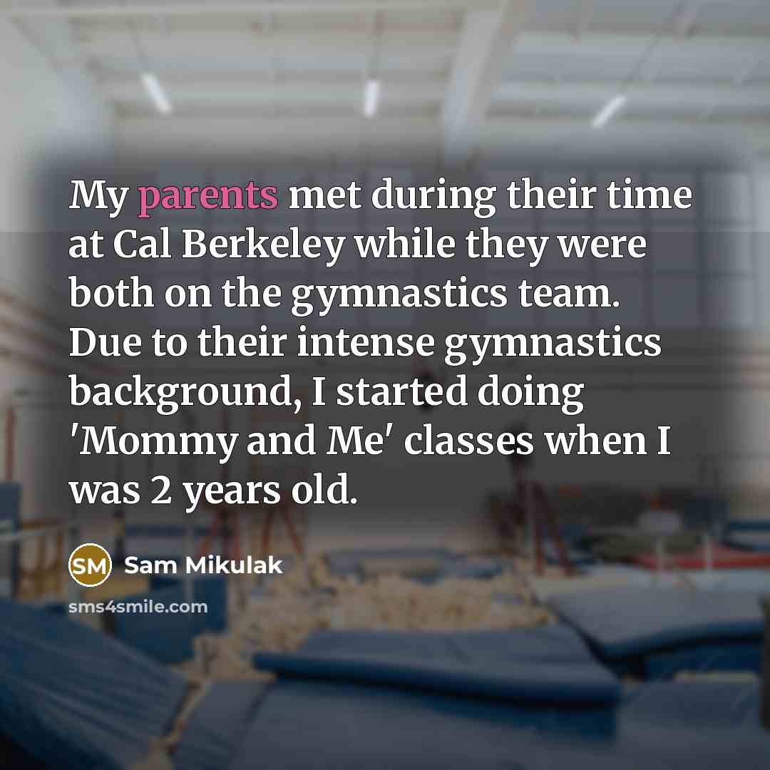 “My parents met during their time at Cal Berkeley while they were both on the gymnastics team. Due to their intense gymnastics background, I started doing 'Mommy and Me' classes when I was 2 years old.” quote by Sam Mikulak