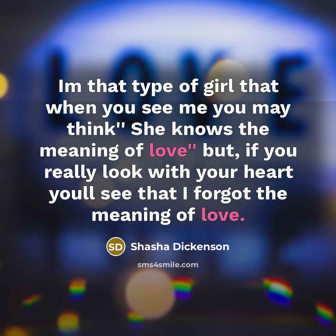 “Im that type of girl that when you see me you may think'' She knows the meaning of love'' but, if you really look with your heart youll see that I forgot the meaning of love.” quote by Shasha Dickenson