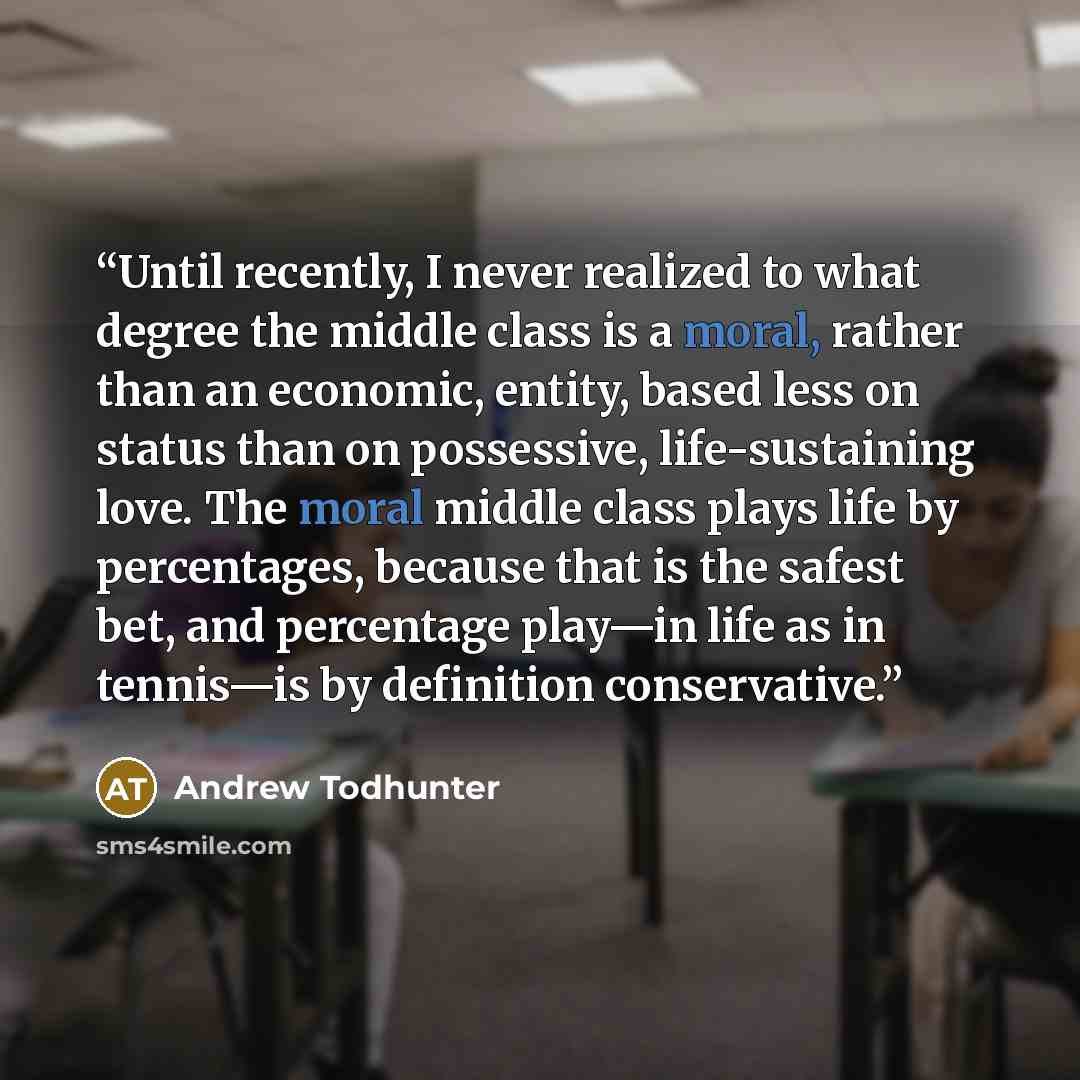 “Until recently, I never realized to what degree the middle class is a moral, rather than an economic, entity, based less on status than on possessive, life-sustaining love. The moral middle class plays life by percentages, because that is the safest bet, and percentage play—in life as in tennis—is…” quote by Andrew Todhunter