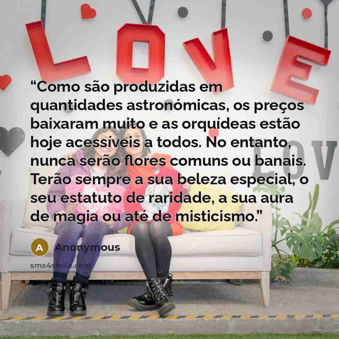 “Como são produzidas em quantidades astronómicas, os preços baixaram muito e as orquídeas estão hoje acessíveis a todos. No entanto, nunca serão flores comuns ou banais. Terão sempre a sua beleza especial, o seu estatuto de raridade, a sua aura de magia ou até de misticismo.” quote by Anonymous