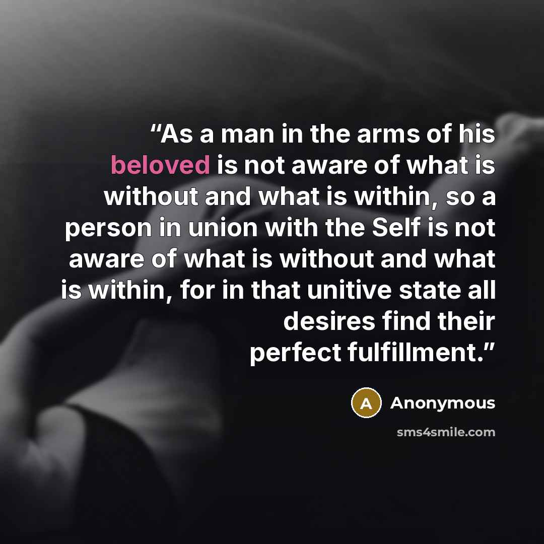 “As a man in the arms of his beloved is not aware of what is without and what is within, so a person in union with the Self is not aware of what is without and what is within, for in that unitive state all desires find their perfect fulfillment.” quote by Anonymous