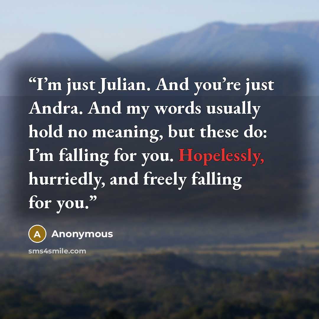 “I’m just Julian. And you’re just Andra. And my words usually hold no meaning, but these do: I’m falling for you. Hopelessly, hurriedly, and freely falling for you.” quote by Anonymous