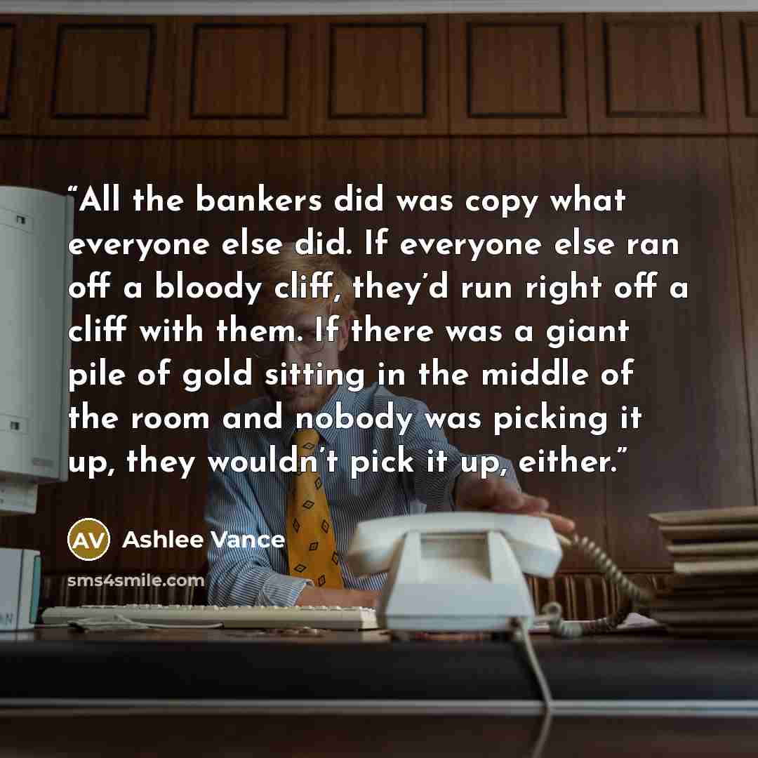 “All the bankers did was copy what everyone else did. If everyone else ran off a bloody cliff, they’d run right off a cliff with them. If there was a giant pile of gold sitting in the middle of the room and nobody was picking it up, they wouldn’t pick it up, either.” quote by Ashlee Vance