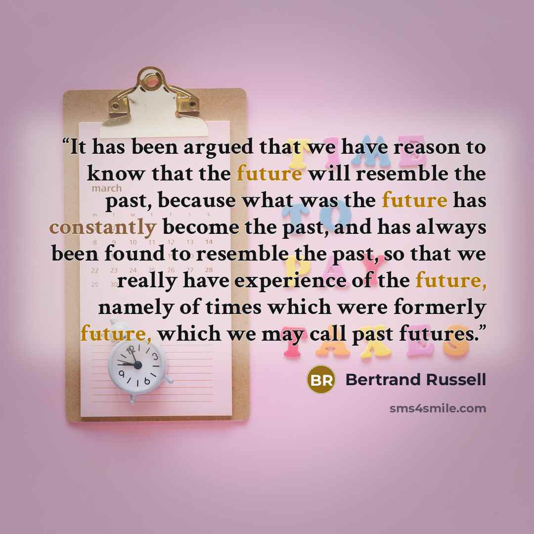 “It has been argued that we have reason to know that the future will resemble the past, because what was the future has constantly become the past, and has always been found to resemble the past, so that we really have experience of the future, namely of times which were formerly future, which we…” quote by Bertrand Russell