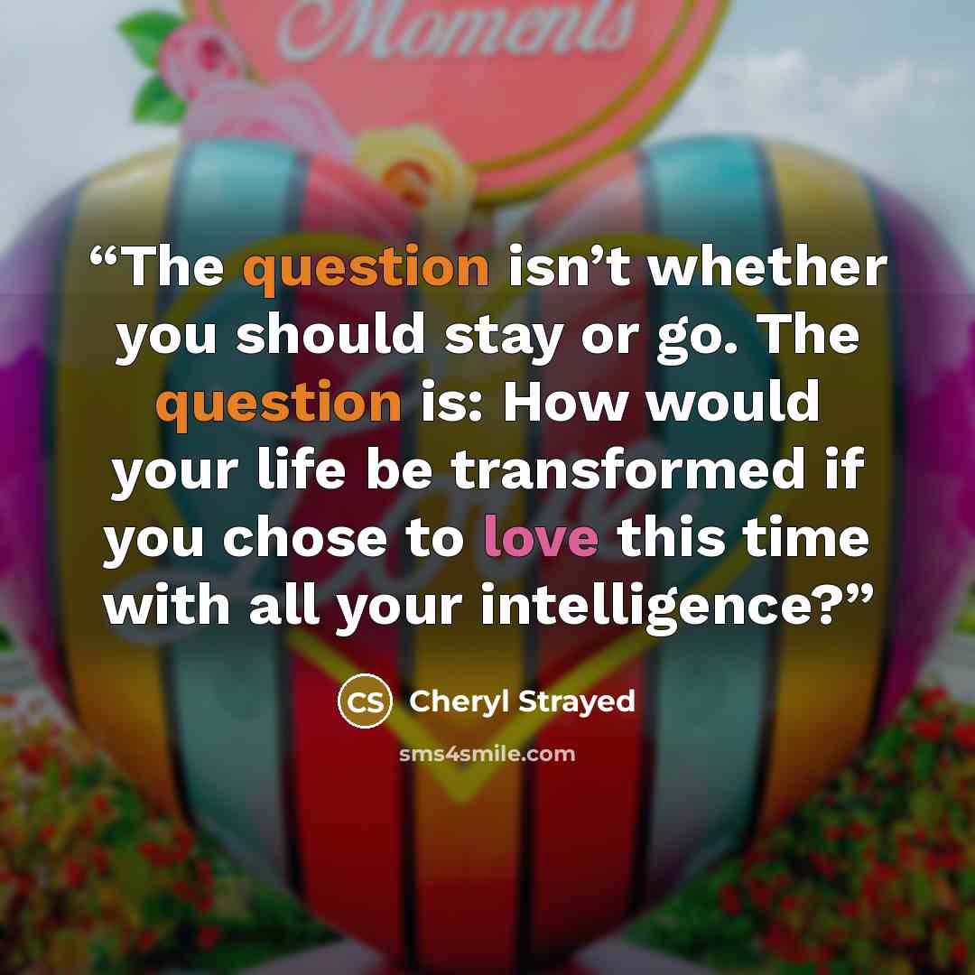 “The question isn’t whether you should stay or go. The question is: How would your life be transformed if you chose to love this time with all your intelligence?” quote by Cheryl Strayed