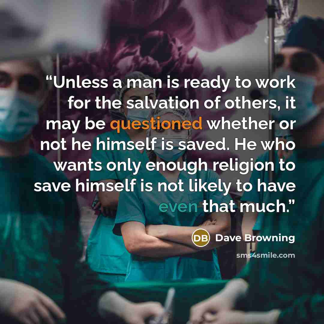 “Unless a man is ready to work for the salvation of others, it may be questioned whether or not he himself is saved. He who wants only enough religion to save himself is not likely to have even that much.” quote by Dave Browning