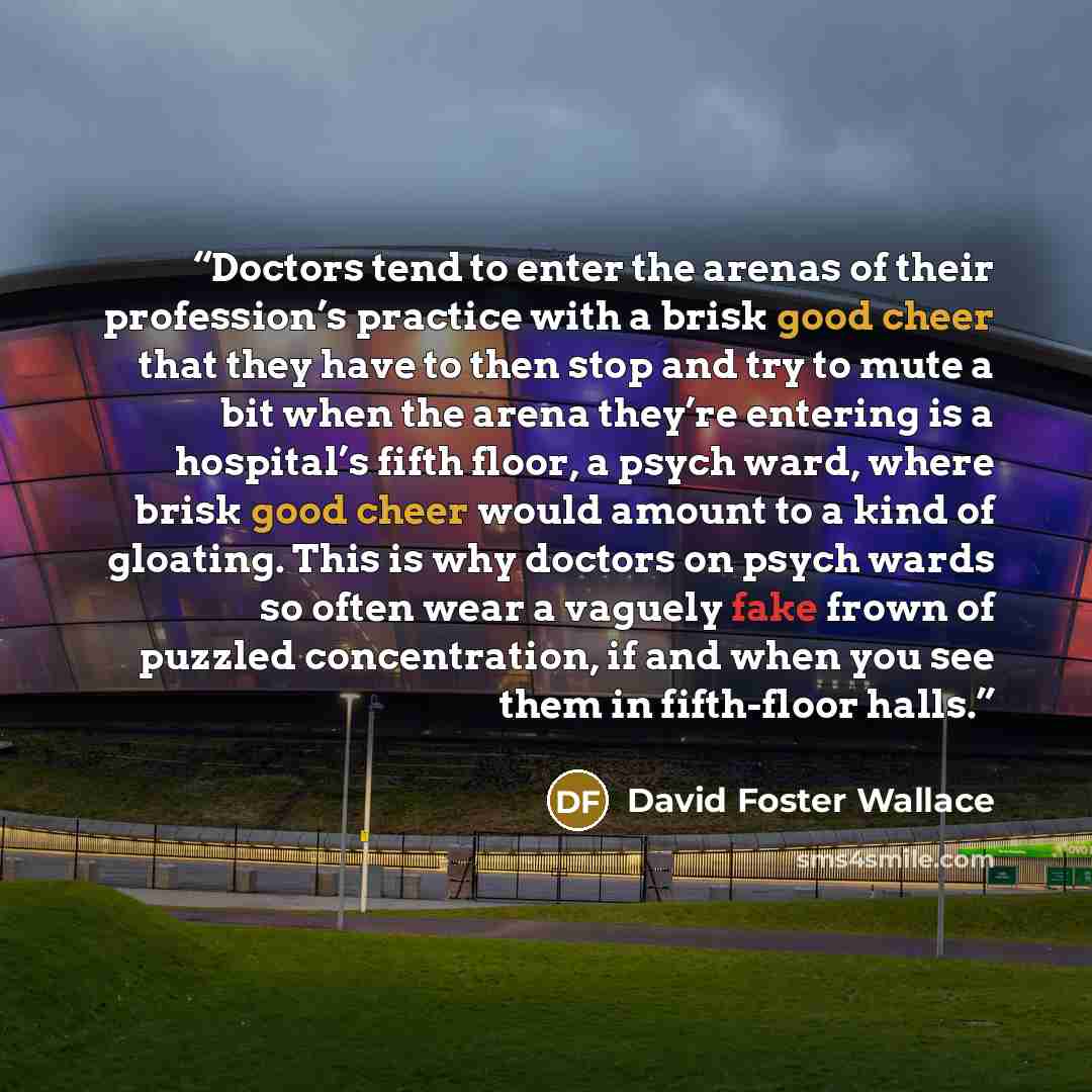 “Doctors tend to enter the arenas of their profession’s practice with a brisk good cheer that they have to then stop and try to mute a bit when the arena they’re entering is a hospital’s fifth floor, a psych ward, where brisk good cheer would amount to a kind of gloating. This is why doctors on…” quote by David Foster Wallace