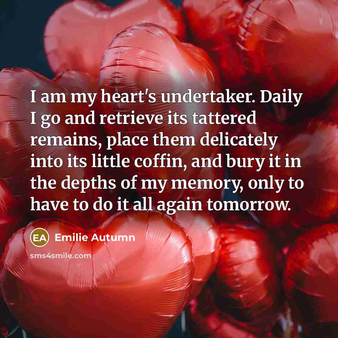 “I am my heart's undertaker. Daily I go and retrieve its tattered remains, place them delicately into its little coffin, and bury it in the depths of my memory, only to have to do it all again tomorrow.” quote by Emilie Autumn