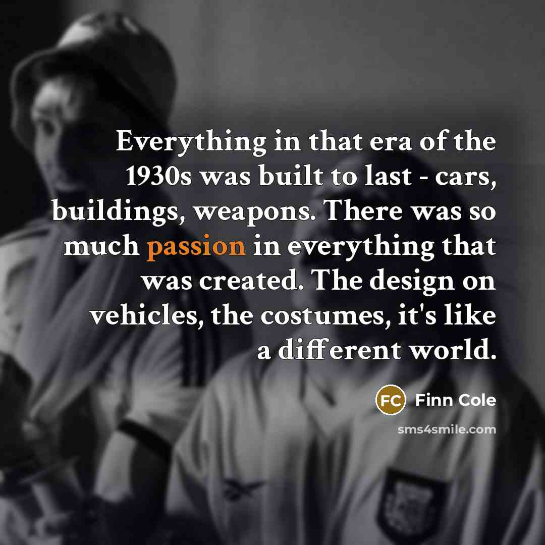 “Everything in that era of the 1930s was built to last - cars, buildings, weapons. There was so much passion in everything that was created. The design on vehicles, the costumes, it's like a different world.” quote by Finn Cole