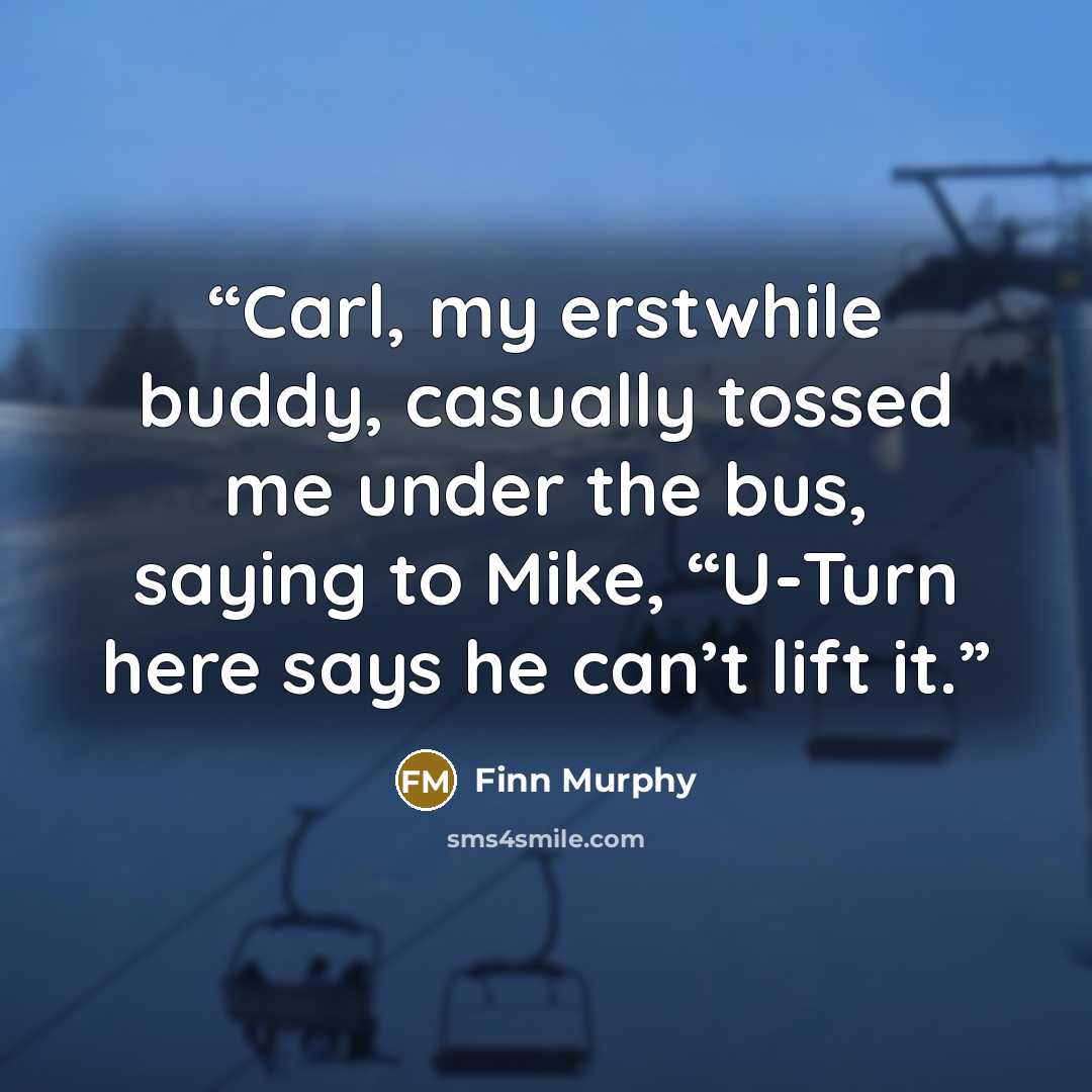 “Carl, my erstwhile buddy, casually tossed me under the bus, saying to Mike, “U-Turn here says he can’t lift it.” quote by Finn Murphy