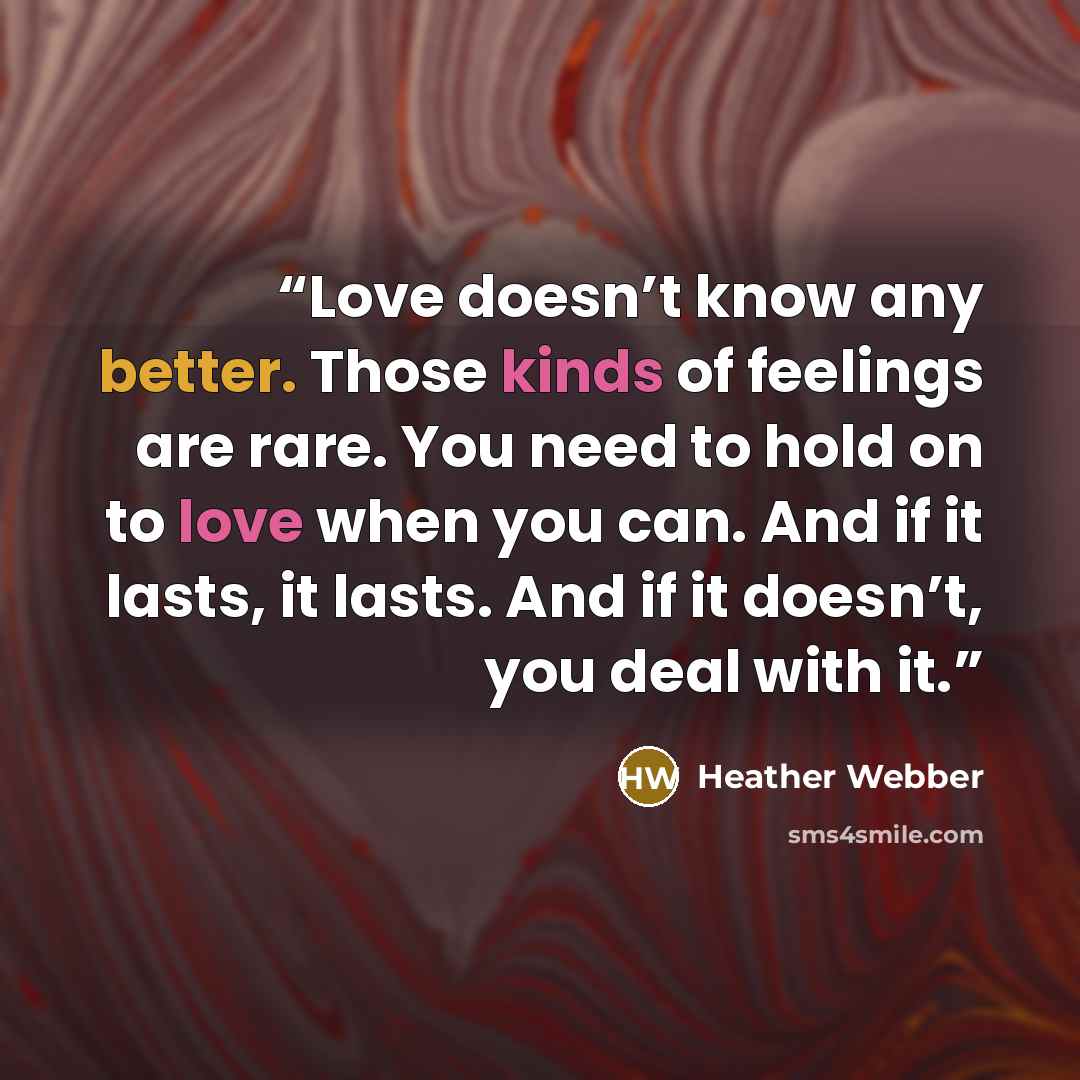 “Love doesn’t know any better. Those kinds of feelings are rare. You need to hold on to love when you can. And if it lasts, it lasts. And if it doesn’t, you deal with it.” quote by Heather Webber