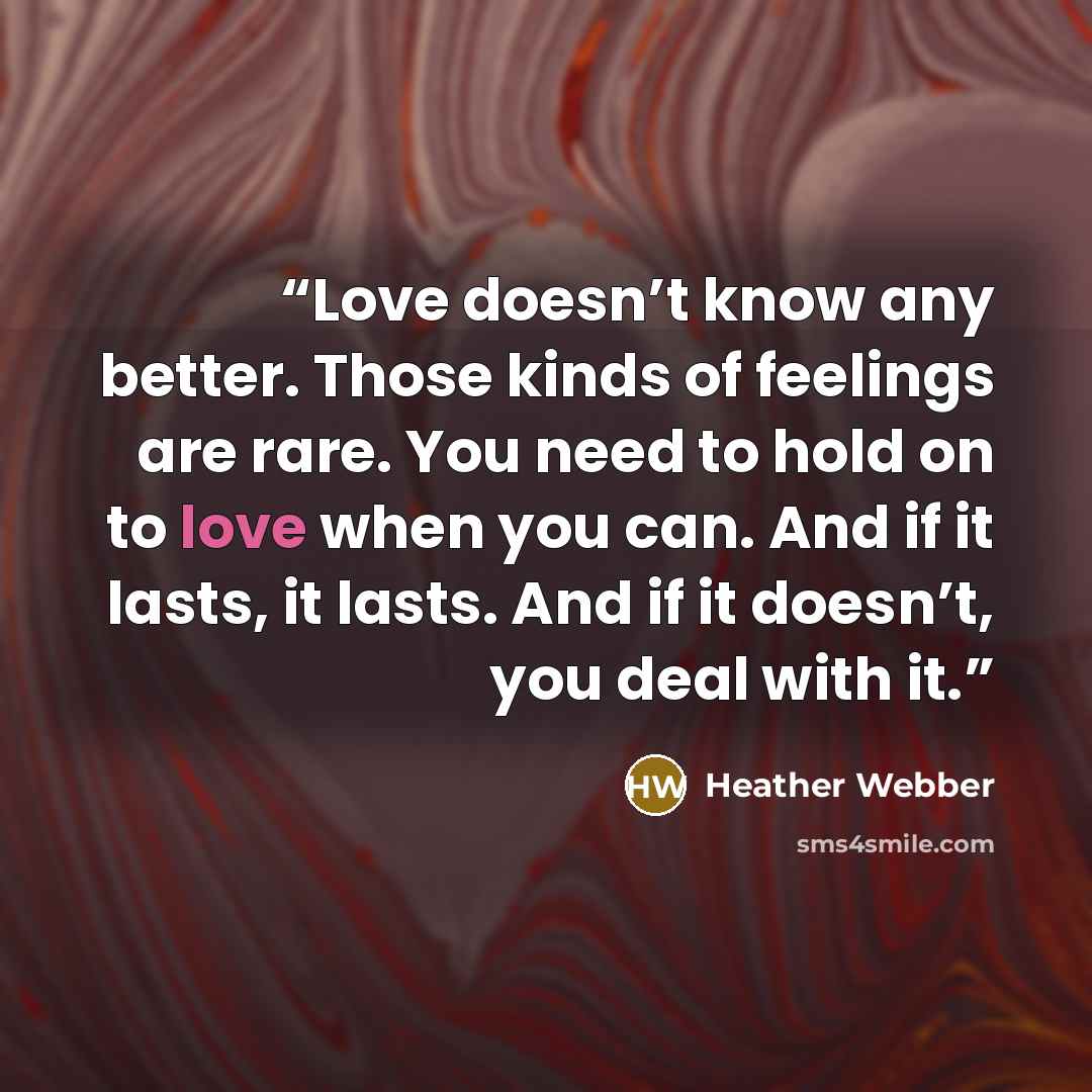 “Love doesn’t know any better. Those kinds of feelings are rare. You need to hold on to love when you can. And if it lasts, it lasts. And if it doesn’t, you deal with it.” quote by Heather Webber
