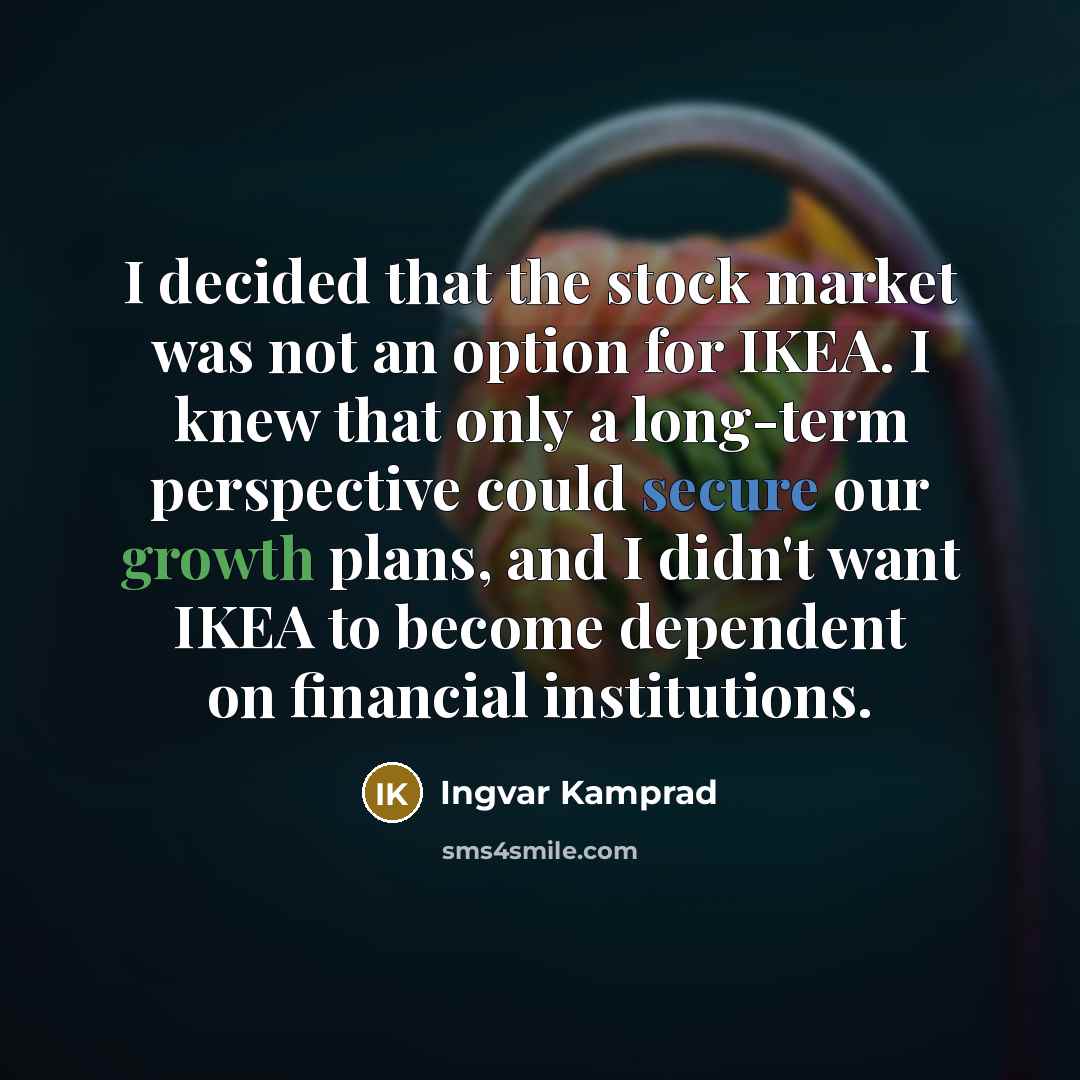 “I decided that the stock market was not an option for IKEA. I knew that only a long-term perspective could secure our growth plans, and I didn't want IKEA to become dependent on financial institutions.” quote by Ingvar Kamprad