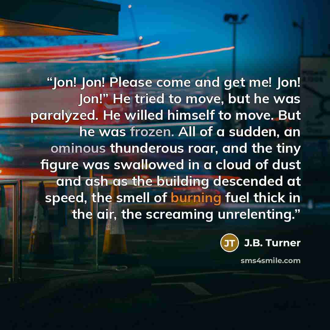 “Jon! Jon! Please come and get me! Jon! Jon!” He tried to move, but he was paralyzed. He willed himself to move. But he was frozen. All of a sudden, an ominous thunderous roar, and the tiny figure was swallowed in a cloud of dust and ash as the building descended at speed, the smell of burning fuel…” quote by J.B. Turner