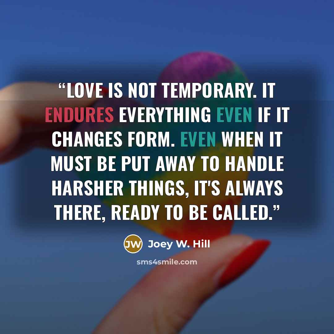 “Love is not temporary. It endures everything even if it changes form. Even when it must be put away to handle harsher things, it's always there, ready to be called.” quote by Joey W. Hill