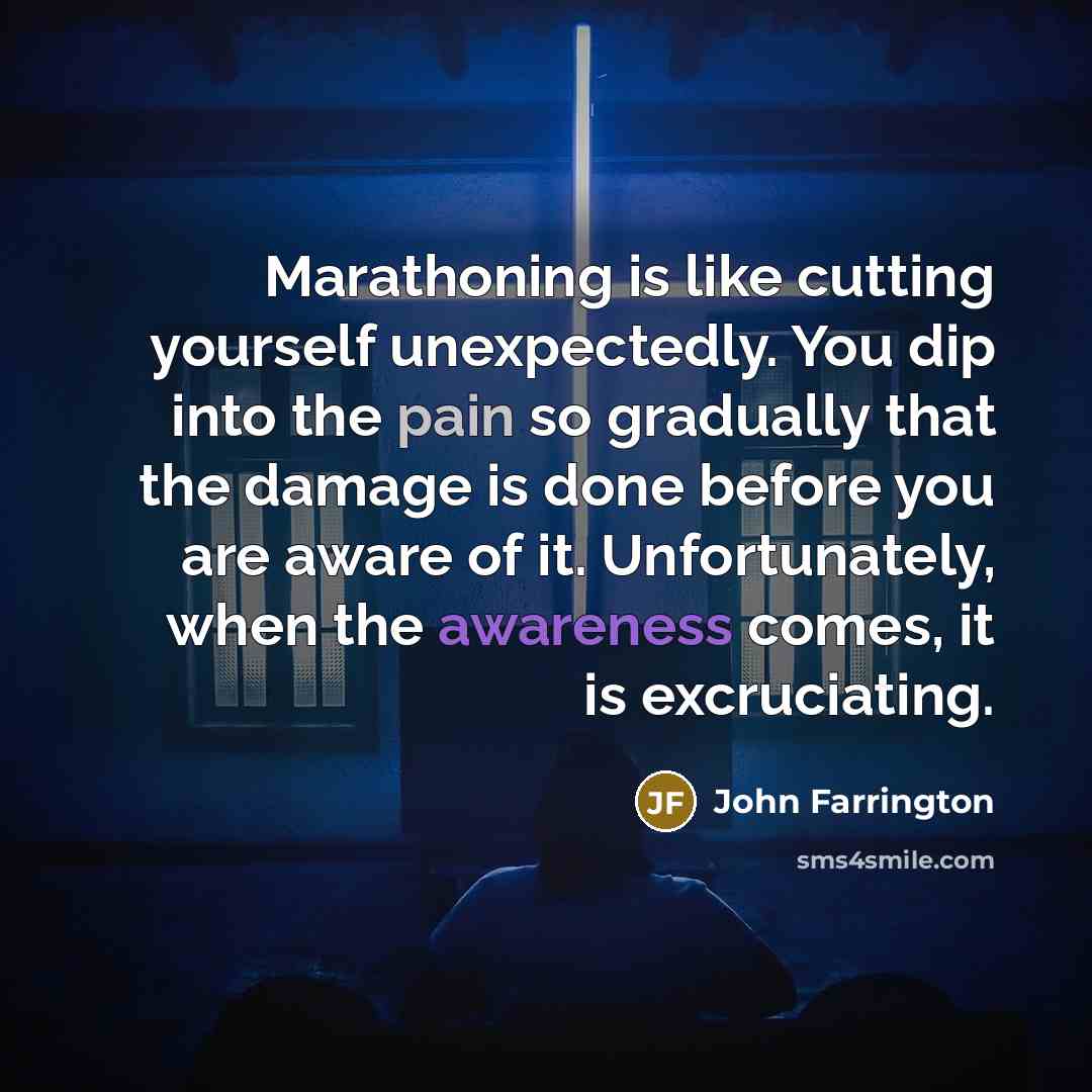 “Marathoning is like cutting yourself unexpectedly. You dip into the pain so gradually that the damage is done before you are aware of it. Unfortunately, when the awareness comes, it is excruciating.” quote by John Farrington