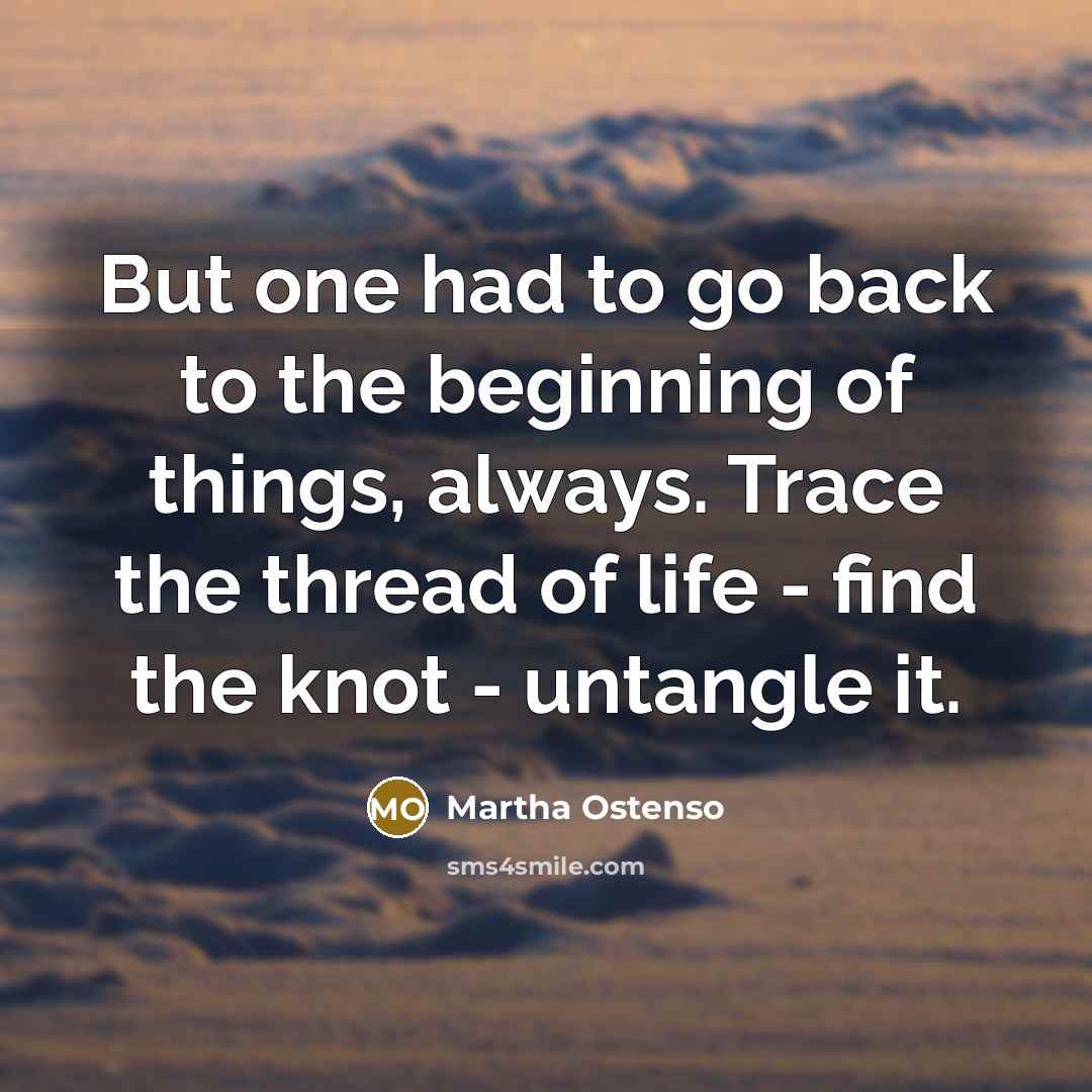 “But one had to go back to the beginning of things, always. Trace the thread of life - find the knot - untangle it.” quote by Martha Ostenso