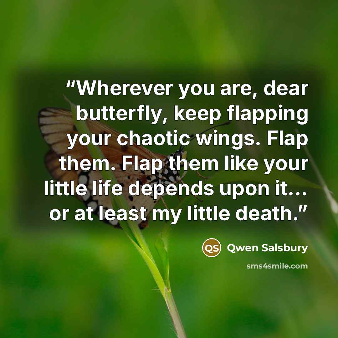 “Wherever you are, dear butterfly, keep flapping your chaotic wings. Flap them. Flap them like your little life depends upon it... or at least my little death.” quote by Qwen Salsbury