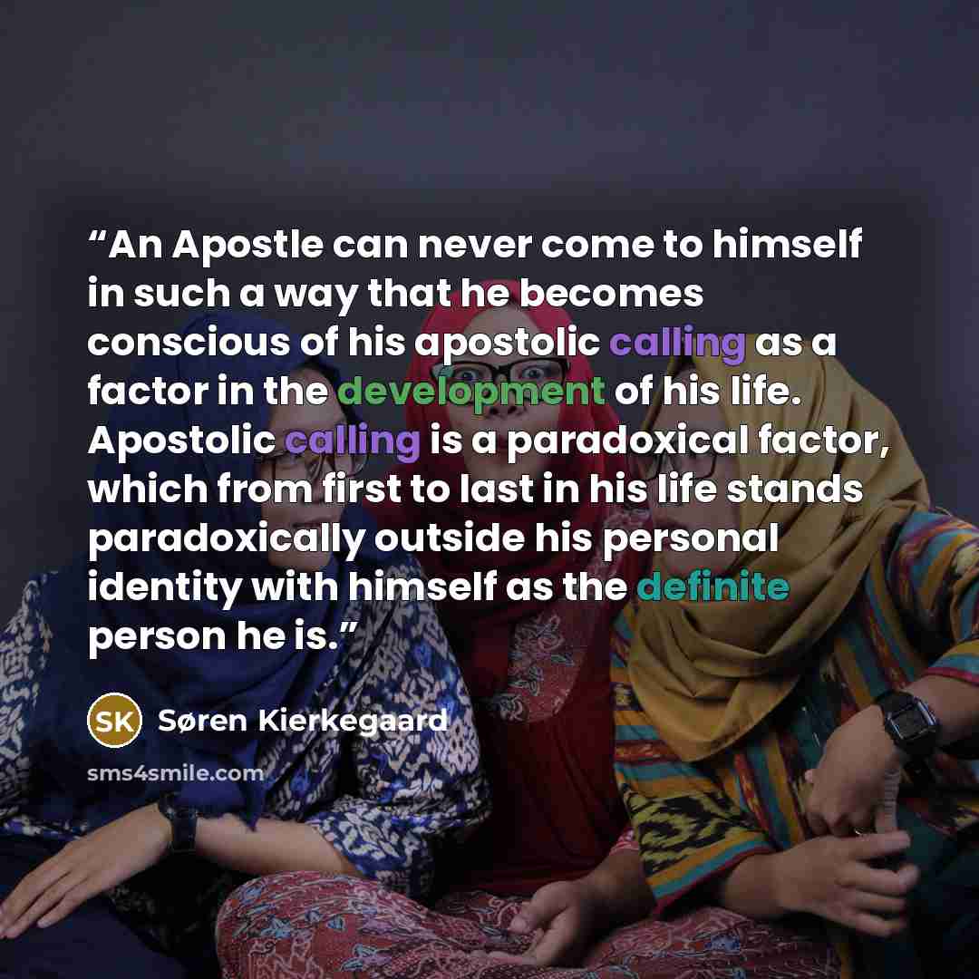 “An Apostle can never come to himself in such a way that he becomes conscious of his apostolic calling as a factor in the development of his life. Apostolic calling is a paradoxical factor, which from first to last in his life stands paradoxically outside his personal identity with himself as the…” quote by Søren Kierkegaard