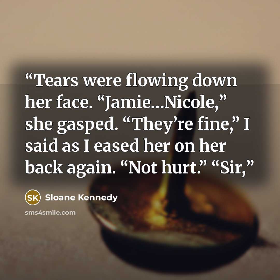 “Tears were flowing down her face. “Jamie…Nicole,” she gasped. “They’re fine,” I said as I eased her on her back again. “Not hurt.” “Sir,” quote by Sloane Kennedy