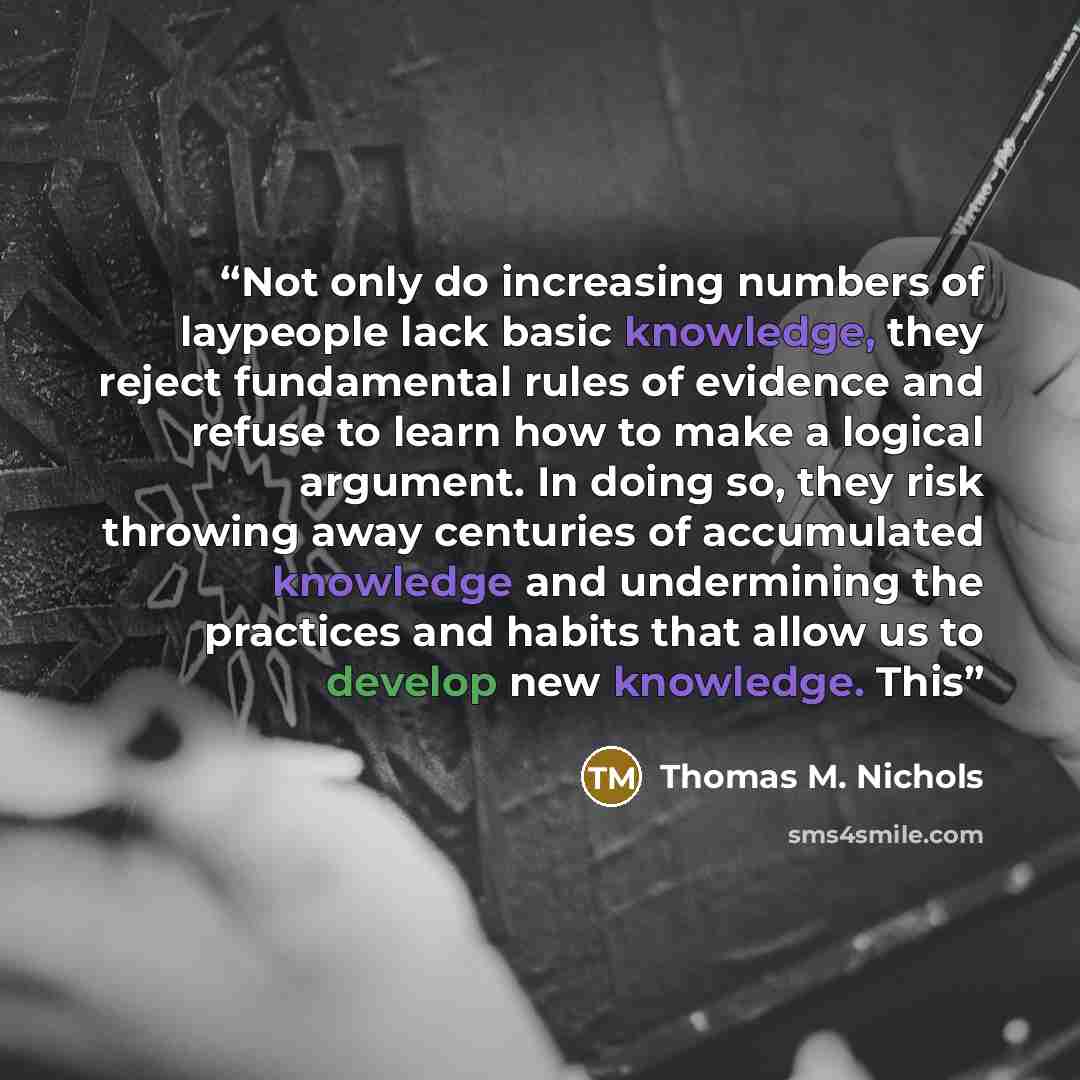 “Not only do increasing numbers of laypeople lack basic knowledge, they reject fundamental rules of evidence and refuse to learn how to make a logical argument. In doing so, they risk throwing away centuries of accumulated knowledge and undermining the practices and habits that allow us to develop…” quote by Thomas M. Nichols