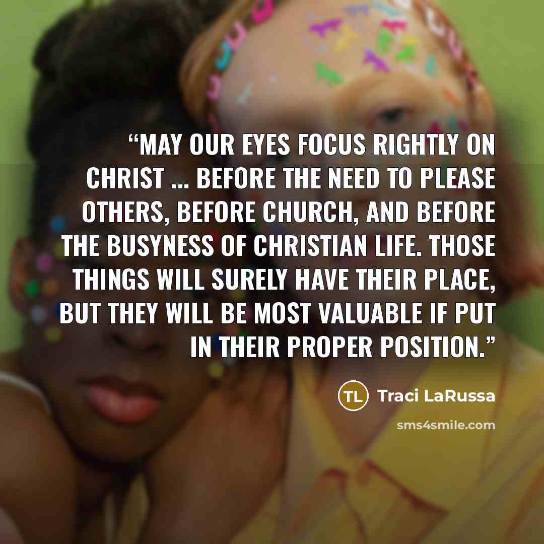 “May our eyes focus rightly on Christ ... before the need to please others, before church, and before the busyness of Christian life. Those things will surely have their place, but they will be most valuable if put in their proper position.” quote by Traci LaRussa