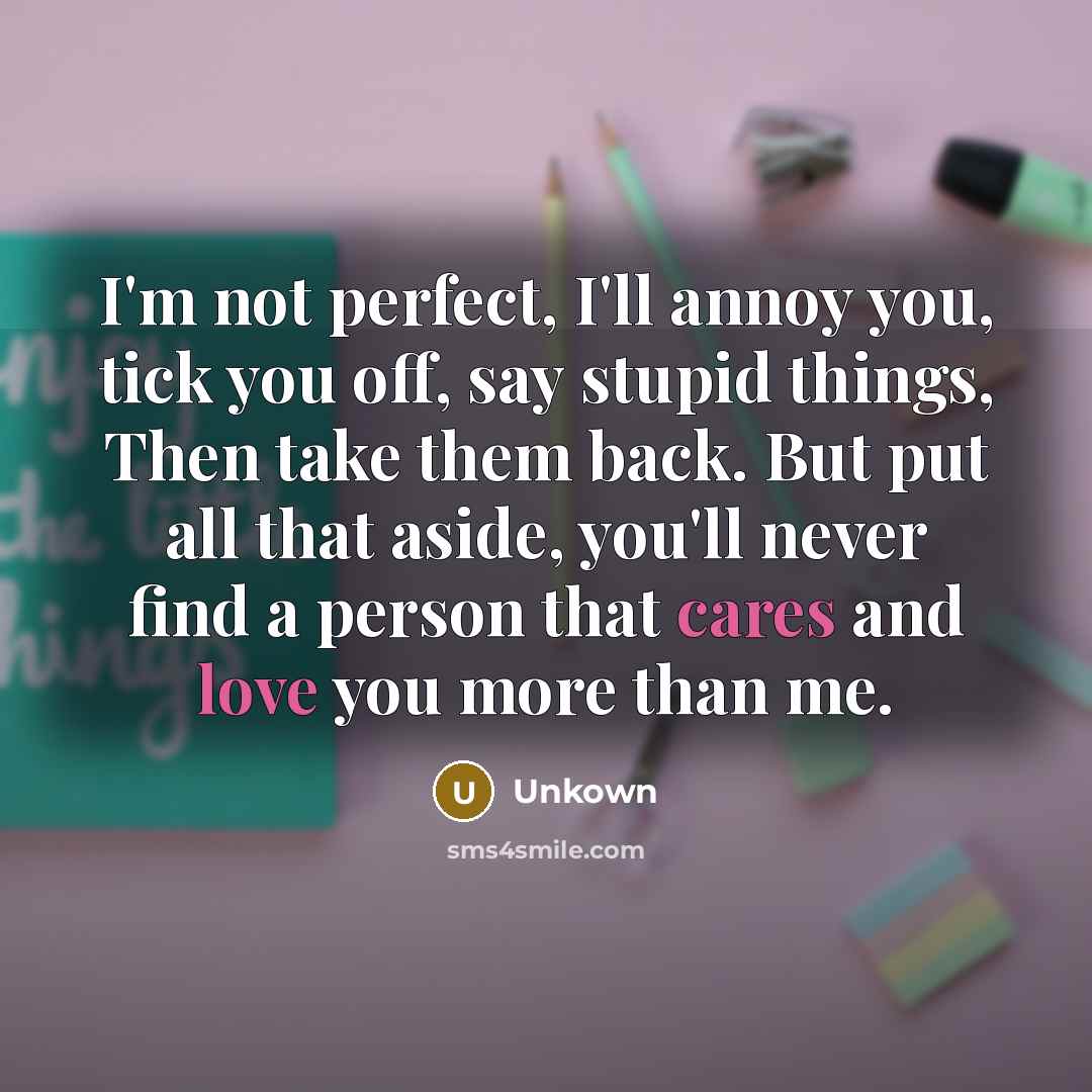 “I'm not perfect, I'll annoy you, tick you off, say stupid things, Then take them back. But put all that aside, you'll never find a person that cares and love you more than me.” quote by Unkown