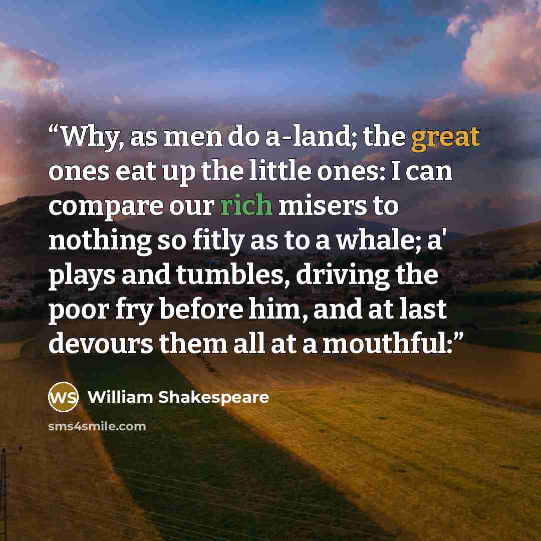 “Why, as men do a-land; the great ones eat up the little ones: I can compare our rich misers to nothing so fitly as to a whale; a' plays and tumbles, driving the poor fry before him, and at last devours them all at a mouthful:” quote by William Shakespeare