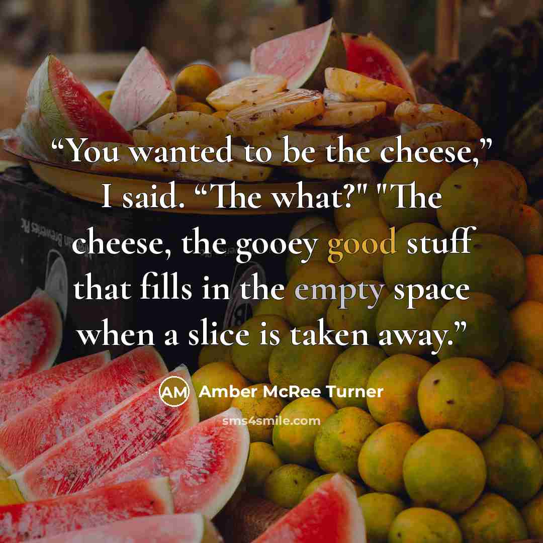 “You wanted to be the cheese,” I said. “The what?" "The cheese, the gooey good stuff that fills in the empty space when a slice is taken away.” quote by Amber McRee Turner