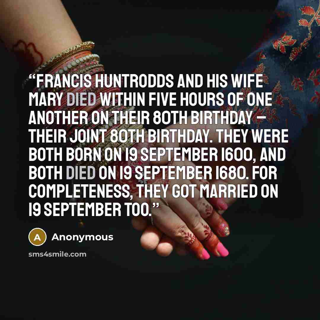 “Francis Huntrodds and his wife Mary died within five hours of one another on their 80th birthday – their joint 80th birthday. They were both born on 19 September 1600, and both died on 19 September 1680. For completeness, they got married on 19 September too.” quote by Anonymous