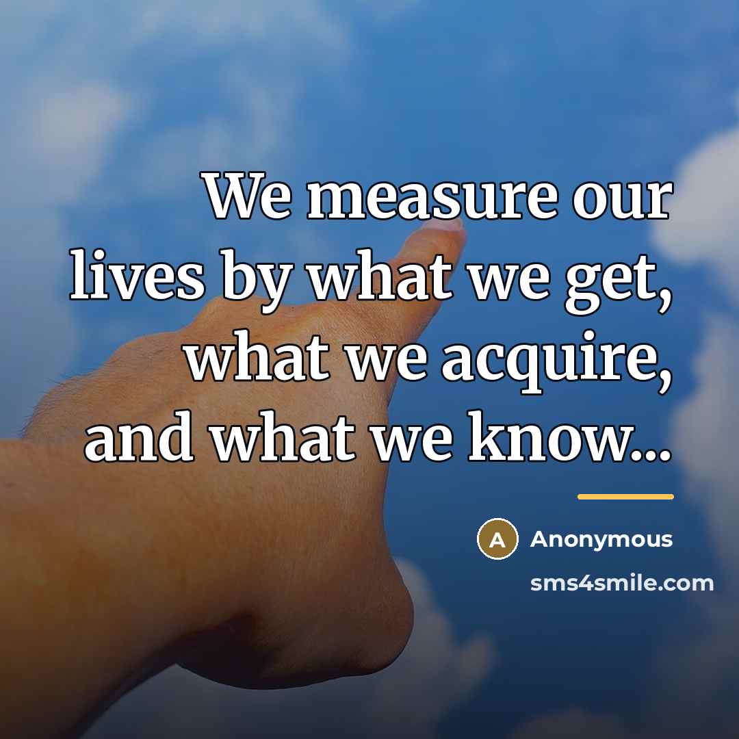 “We measure our lives by what we get, what we…” quote by Anonymous