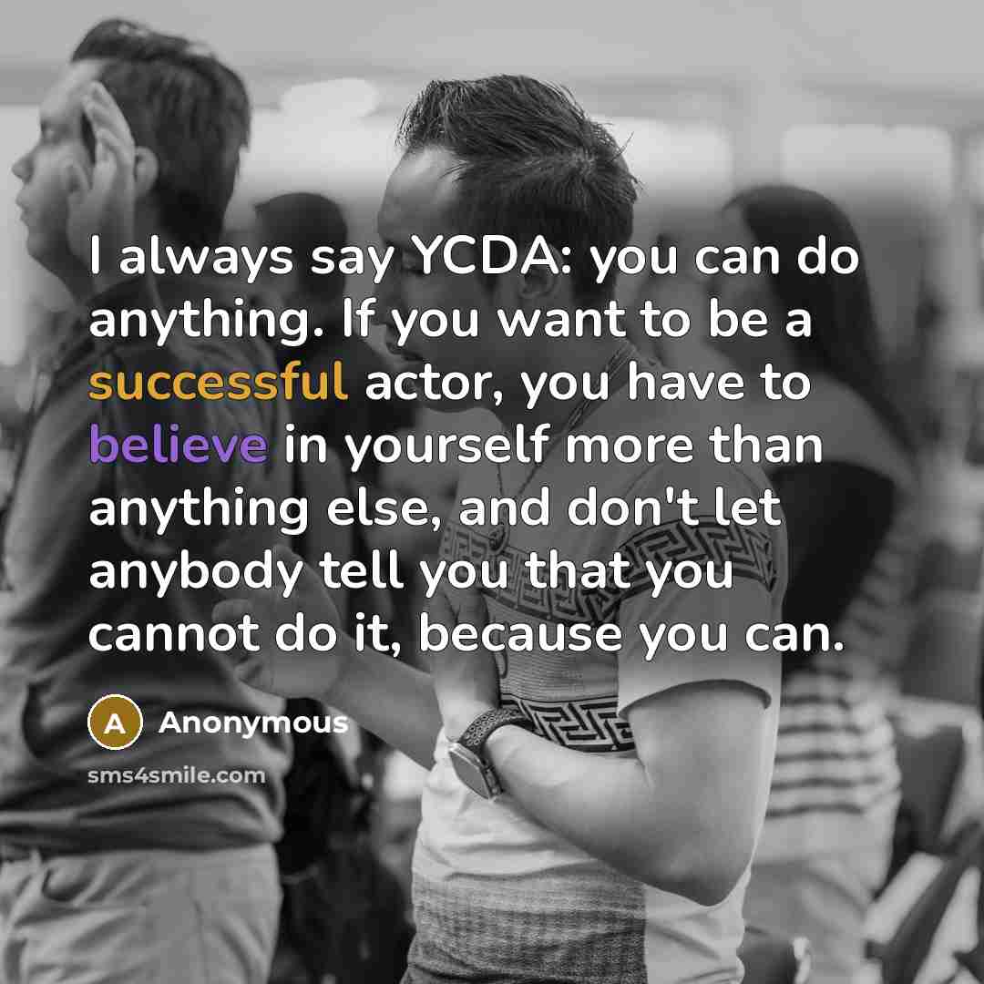 “I always say YCDA: you can do anything. If you want to be a successful actor, you have to believe in yourself more than anything else, and don't let anybody tell you that you cannot do it, because you can.” quote by Anonymous