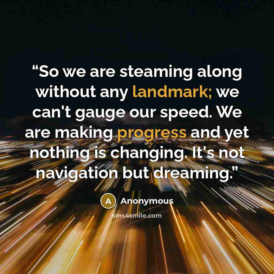 “So we are steaming along without any landmark; we can't gauge our speed. We are making progress and yet nothing is changing. It's not navigation but dreaming.” quote by Anonymous