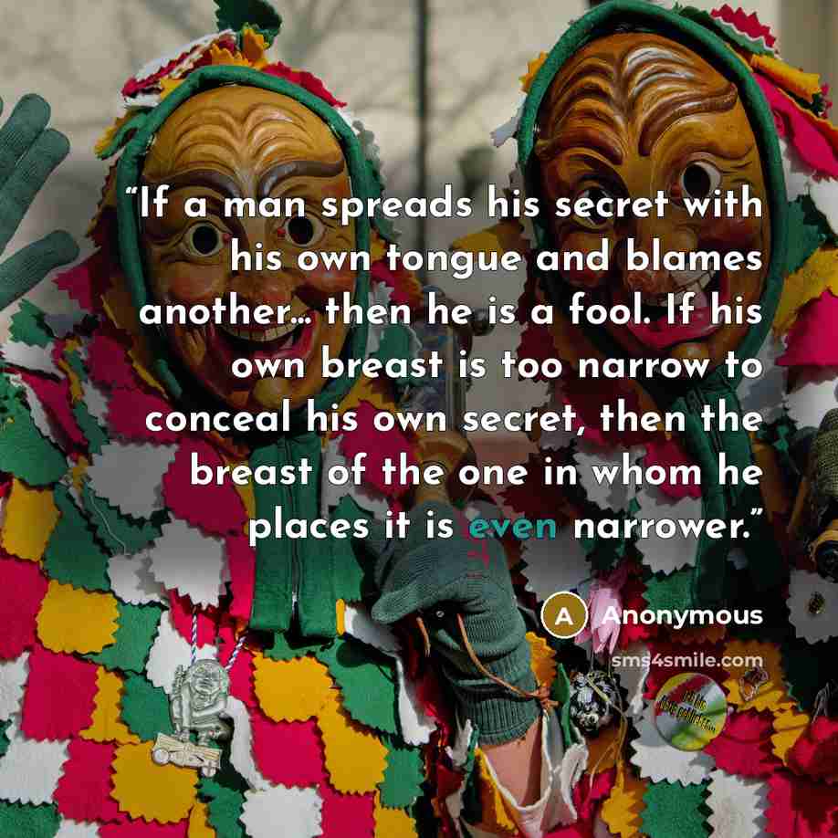 “If a man spreads his secret with his own tongue and blames another... then he is a fool. If his own breast is too narrow to conceal his own secret, then the breast of the one in whom he places it is even narrower.” quote by Anonymous