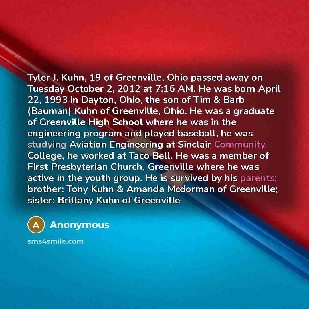 “Tyler J. Kuhn, 19 of Greenville, Ohio passed away on Tuesday October 2, 2012 at 7:16 AM. He was born April 22, 1993 in Dayton, Ohio, the son of Tim & Barb (Bauman) Kuhn of Greenville, Ohio. He was a graduate of Greenville High School where he was in the engineering program and played baseball, he…” quote by Anonymous
