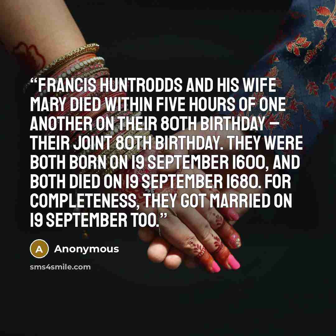 “Francis Huntrodds and his wife Mary died within five hours of one another on their 80th birthday – their joint 80th birthday. They were both born on 19 September 1600, and both died on 19 September 1680. For completeness, they got married on 19 September too.” quote by Anonymous
